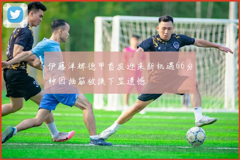 伊藤洋辉德甲首发迎来新机遇66分钟因抽筋被换下显遗憾