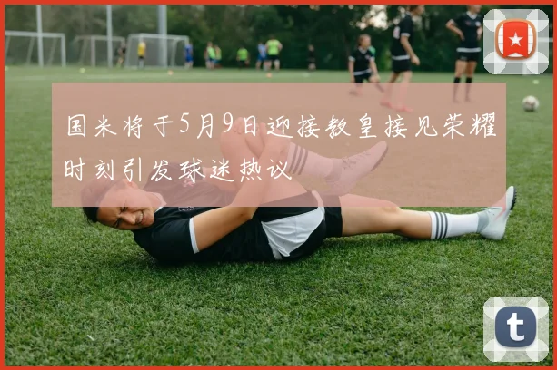 国米将于5月9日迎接教皇接见荣耀时刻引发球迷热议