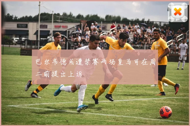 巴尔韦德或遭禁赛两场皇马可在周二前提出上诉