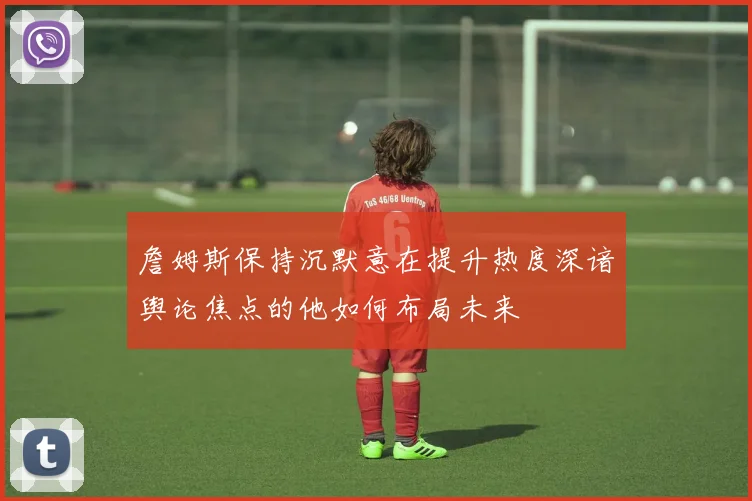 詹姆斯保持沉默意在提升热度深谙舆论焦点的他如何布局未来