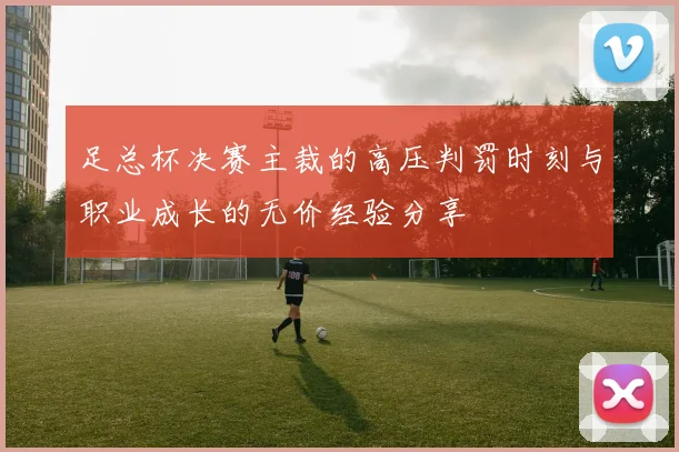 足总杯决赛主裁的高压判罚时刻与职业成长的无价经验分享