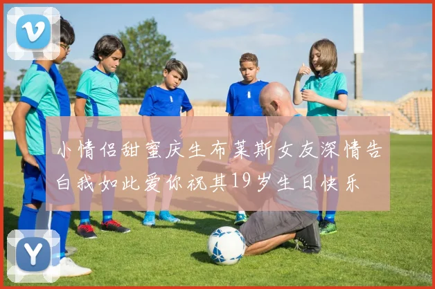 小情侣甜蜜庆生布莱斯女友深情告白我如此爱你祝其19岁生日快乐