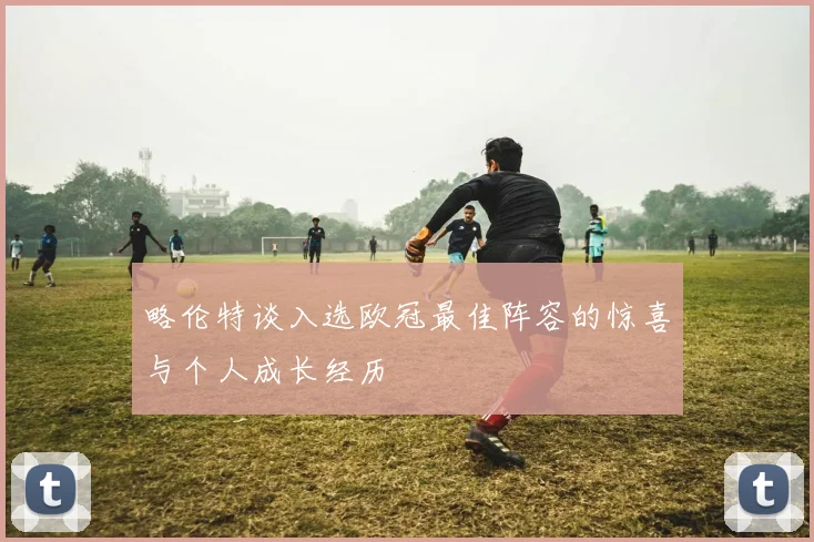 略伦特谈入选欧冠最佳阵容的惊喜与个人成长经历