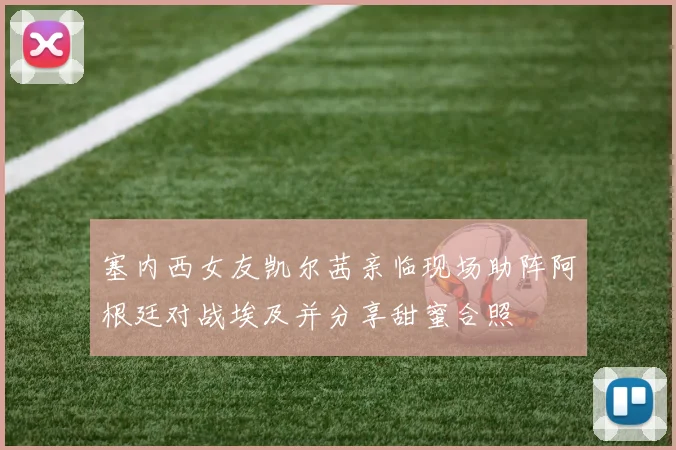塞内西女友凯尔茜亲临现场助阵阿根廷对战埃及并分享甜蜜合照