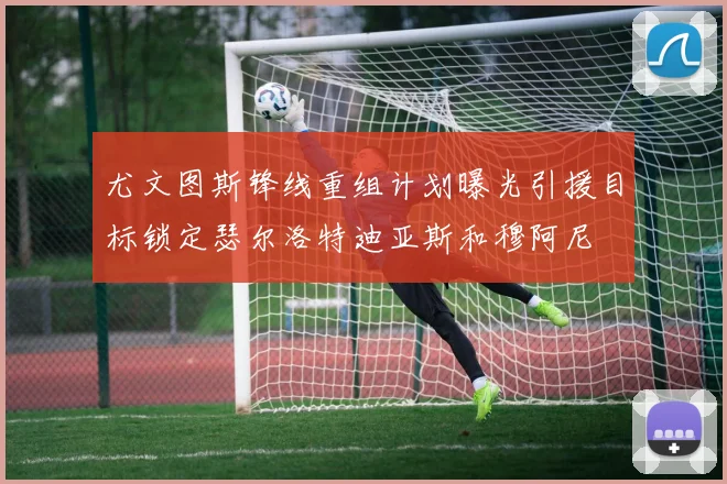 尤文图斯锋线重组计划曝光引援目标锁定瑟尔洛特迪亚斯和穆阿尼