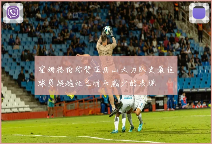 霍姆格伦称赞亚历山大为队史最佳球员超越杜兰特和威少的表现