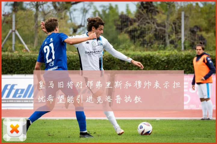 皇马旧将对邓弗里斯和穆帅表示担忧希望能引进克洛普执教