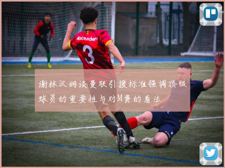 谢林汉姆谈曼联引援标准强调顶级球员的重要性与对M费的看法