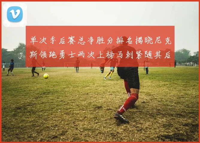 单次季后赛总净胜分排名揭晓尼克斯领跑勇士两次上榜马刺紧随其后