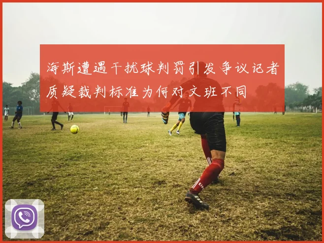 海斯遭遇干扰球判罚引发争议记者质疑裁判标准为何对文班不同