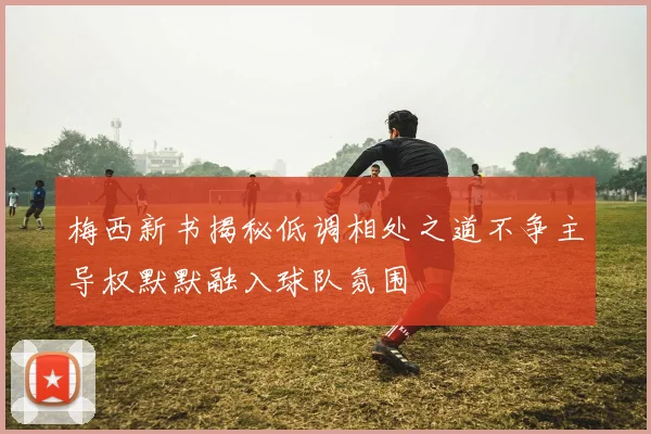 梅西新书揭秘低调相处之道不争主导权默默融入球队氛围