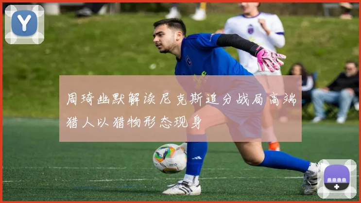 周琦幽默解读尼克斯追分战局高端猎人以猎物形态现身