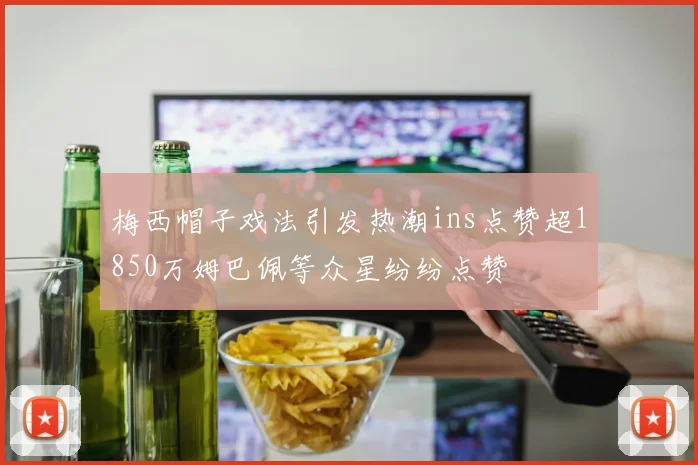梅西帽子戏法引发热潮ins点赞超1850万姆巴佩等众星纷纷点赞