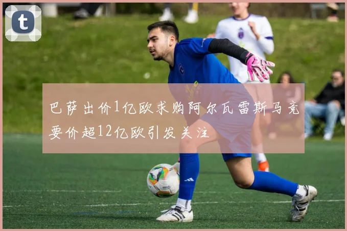 巴萨出价1亿欧求购阿尔瓦雷斯马竞要价超12亿欧引发关注