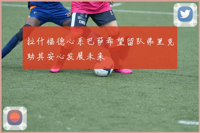 拉什福德心系巴萨希望留队弗里克助其安心发展未来