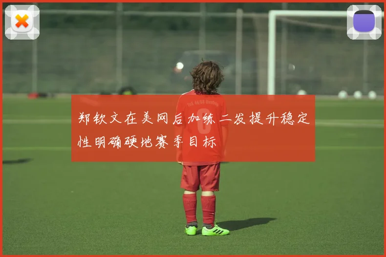 郑钦文在美网后加练二发提升稳定性明确硬地赛季目标