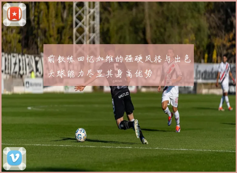 前教练回忆加维的强硬风格与出色头球能力尽显其身高优势
