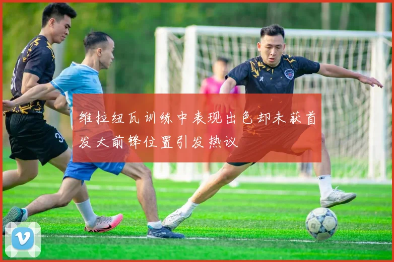 维拉纽瓦训练中表现出色却未获首发大前锋位置引发热议