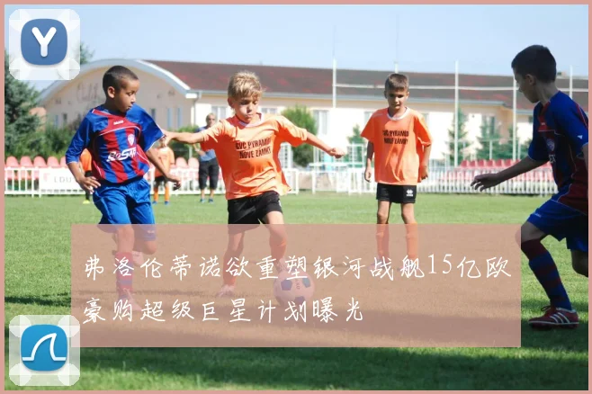 弗洛伦蒂诺欲重塑银河战舰15亿欧豪购超级巨星计划曝光