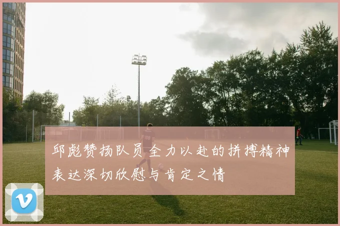 邱彪赞扬队员全力以赴的拼搏精神表达深切欣慰与肯定之情