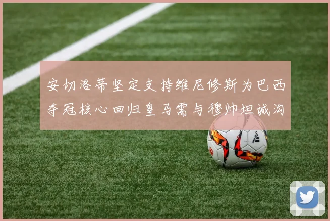 安切洛蒂坚定支持维尼修斯为巴西夺冠核心回归皇马需与穆帅坦诚沟通