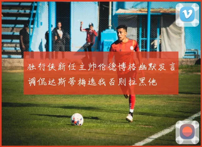 独行侠新任主帅伦德博格幽默发言调侃达斯蒂梅选我否则拉黑他