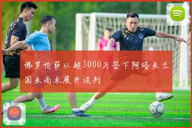 佛罗伦萨以超3000万签下阿塔米兰国米尚未展开谈判