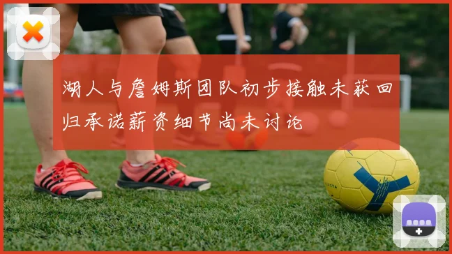 湖人与詹姆斯团队初步接触未获回归承诺薪资细节尚未讨论