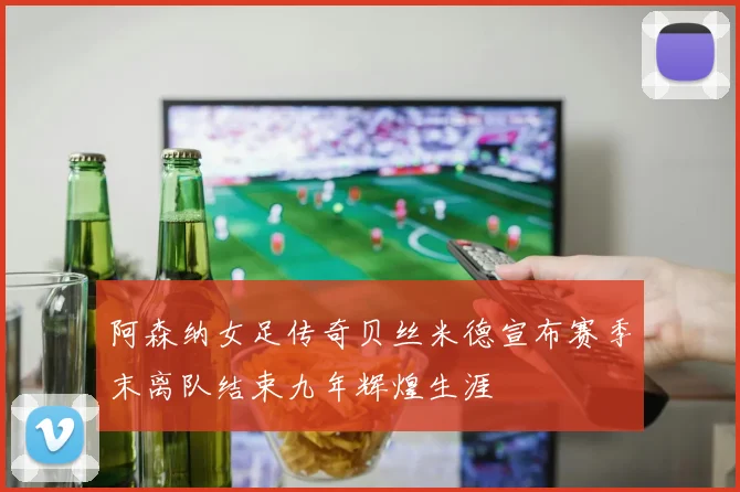 阿森纳女足传奇贝丝米德宣布赛季末离队结束九年辉煌生涯