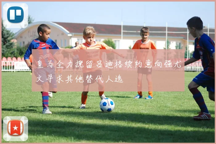 皇马全力挽留吕迪格续约意向强尤文寻求其他替代人选