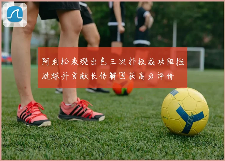 阿利松表现出色三次扑救成功阻挡进球并贡献长传解围获高分评价