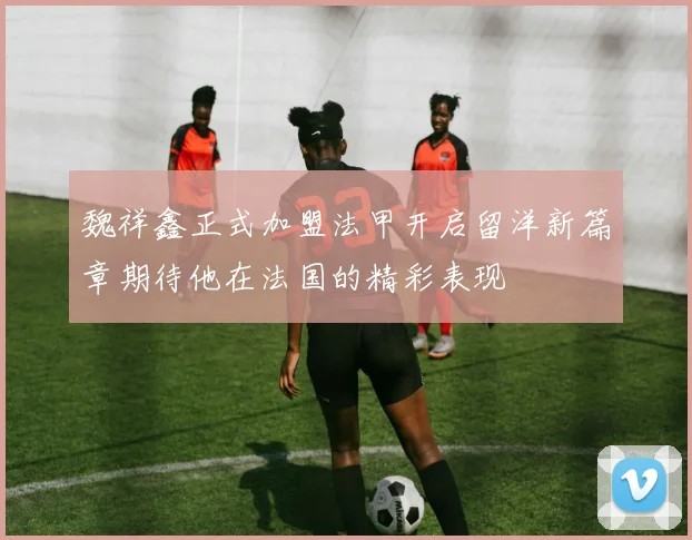魏祥鑫正式加盟法甲开启留洋新篇章期待他在法国的精彩表现