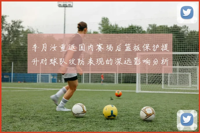 李月汝重返国内赛场后篮板保护提升对球队攻防表现的深远影响分析