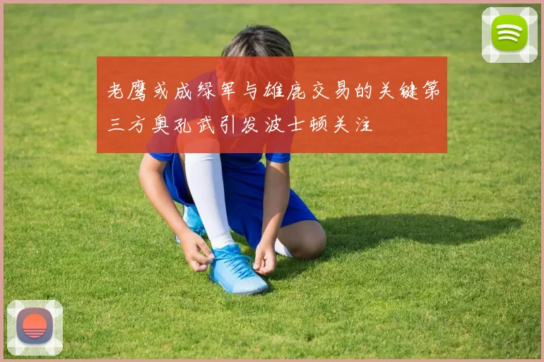 老鹰或成绿军与雄鹿交易的关键第三方奥孔武引发波士顿关注