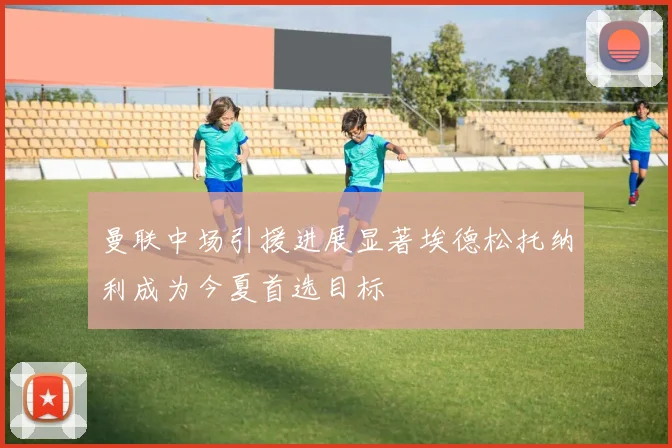 曼联中场引援进展显著埃德松托纳利成为今夏首选目标