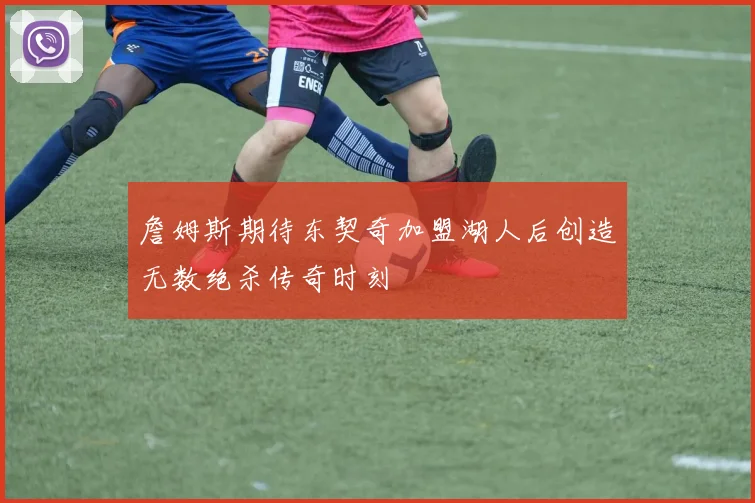 詹姆斯期待东契奇加盟湖人后创造无数绝杀传奇时刻